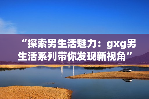 “探索男生活魅力：gxg男生活系列帶你發(fā)現(xiàn)新視角”