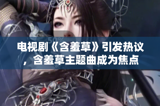 電視劇《含羞草》引發(fā)熱議，含羞草主題曲成為焦點