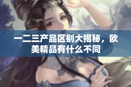 一二三產(chǎn)品區(qū)別大揭秘，歐美精品有什么不同
