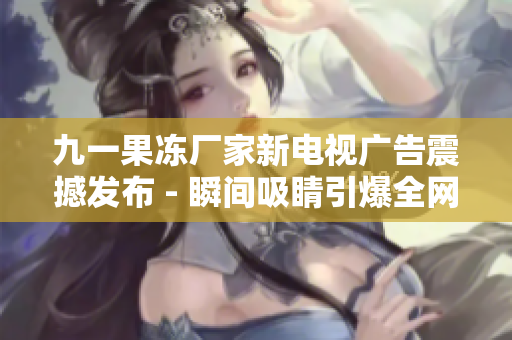 九一果凍廠家新電視廣告震撼發(fā)布 - 瞬間吸睛引爆全網(wǎng)熱議