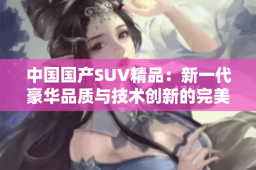 中國國產SUV精品：新一代豪華品質與技術創(chuàng)新的完美融合