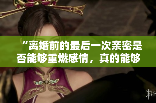 “離婚前的最后一次親密是否能夠重燃感情，真的能夠修復(fù)婚姻關(guān)系嗎？”