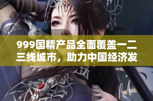 999國精產(chǎn)品全面覆蓋一二三線城市，助力中國經(jīng)濟(jì)發(fā)展