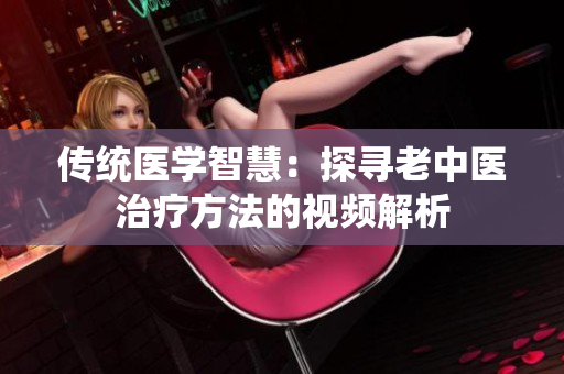 傳統(tǒng)醫(yī)學(xué)智慧：探尋老中醫(yī)治療方法的視頻解析