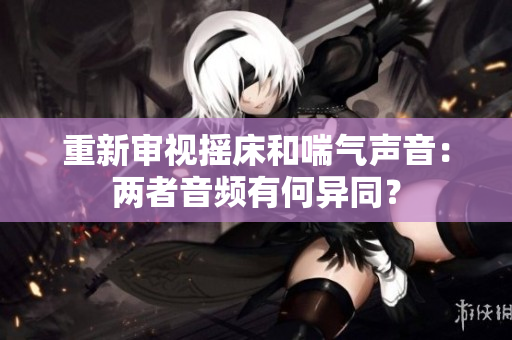 重新審視搖床和喘氣聲音：兩者音頻有何異同？