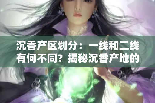 沉香產(chǎn)區(qū)劃分：一線和二線有何不同？揭秘沉香產(chǎn)地的等級區(qū)別