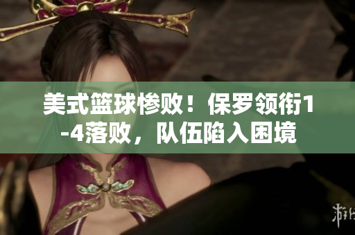 美式籃球慘敗！保羅領(lǐng)銜1-4落敗，隊(duì)伍陷入困境