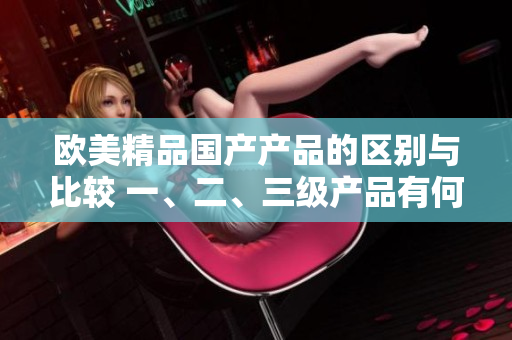歐美精品國(guó)產(chǎn)產(chǎn)品的區(qū)別與比較 一、二、三級(jí)產(chǎn)品有何不同？