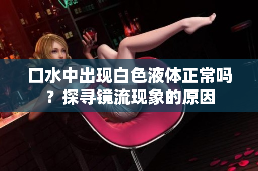 口水中出現(xiàn)白色液體正常嗎？探尋鏡流現(xiàn)象的原因