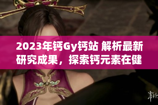 2023年鈣Gy鈣站 解析最新研究成果，探索鈣元素在健康中的作用