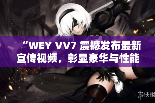“WEY VV7 震撼發(fā)布最新宣傳視頻，彰顯豪華與性能的完美融合！”