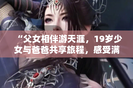 “父女相伴游天涯，19歲少女與爸爸共享旅程，感受滿滿的親情與自由心動！”