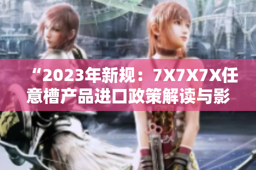 “2023年新規(guī)：7X7X7X任意槽產(chǎn)品進口政策解讀與影響分析”