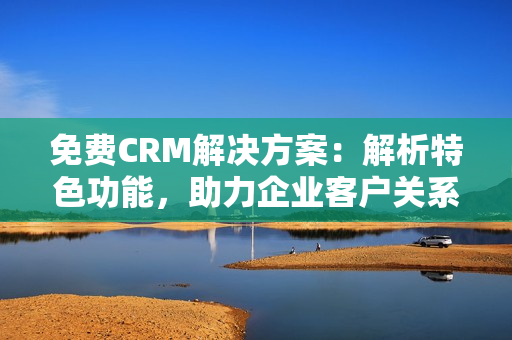 免費(fèi)CRM解決方案：解析特色功能，助力企業(yè)客戶關(guān)系管理的升級(jí)
