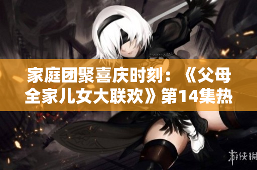 家庭團(tuán)聚喜慶時刻：《父母全家兒女大聯(lián)歡》第14集熱鬧登場，歡笑與感動同在！