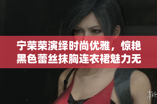 寧榮榮演繹時(shí)尚優(yōu)雅，驚艷黑色蕾絲抹胸連衣裙魅力無限