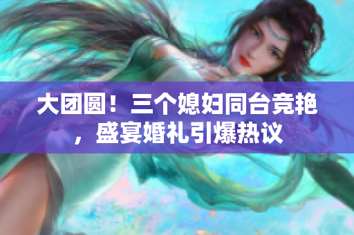 大團(tuán)圓！三個(gè)媳婦同臺(tái)競(jìng)艷，盛宴婚禮引爆熱議