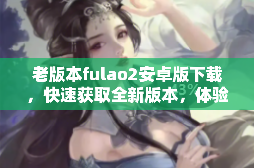 老版本fulao2安卓版下載，快速獲取全新版本，體驗(yàn)更多功能及優(yōu)化服務(wù)