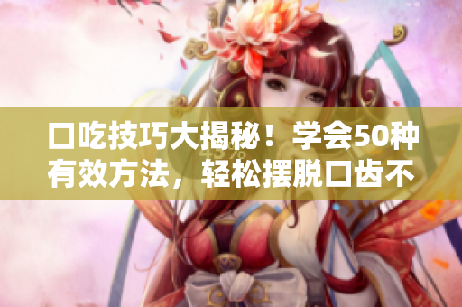 口吃技巧大揭秘！學(xué)會50種有效方法，輕松擺脫口齒不清難題
