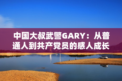 中國(guó)大叔武警GARY：從普通人到共產(chǎn)黨員的感人成長(zhǎng)