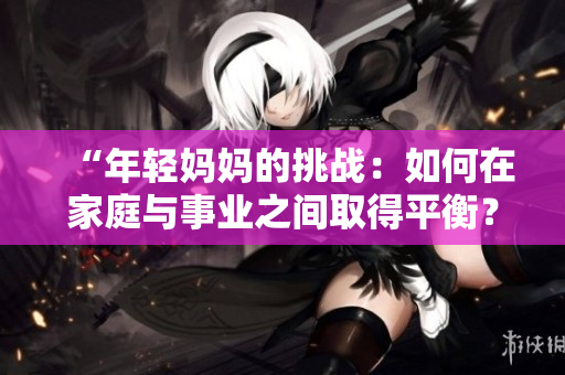 “年輕媽媽的挑戰(zhàn)：如何在家庭與事業(yè)之間取得平衡？”