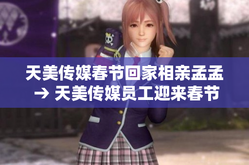 天美傳媒春節(jié)回家相親孟孟 → 天美傳媒員工迎來春節(jié)歸鄉(xiāng)相親季