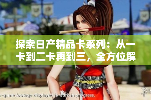 探索日產(chǎn)精品卡系列：從一卡到二卡再到三，全方位解讀日產(chǎn)汽車的創(chuàng)新之路
