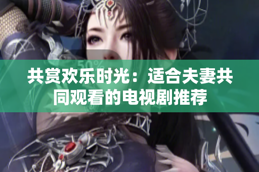 共賞歡樂時光：適合夫妻共同觀看的電視劇推薦