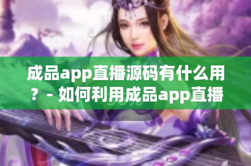 成品app直播源碼有什么用？- 如何利用成品app直播源碼？
