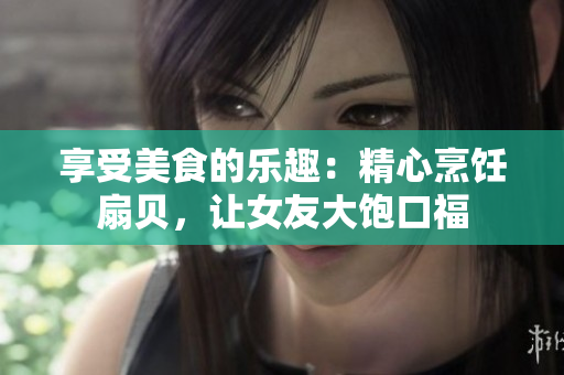 享受美食的樂(lè)趣：精心烹飪扇貝，讓女友大飽口福