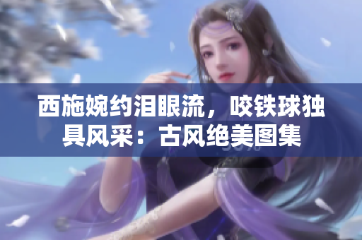 西施婉約淚眼流，咬鐵球獨具風采：古風絕美圖集