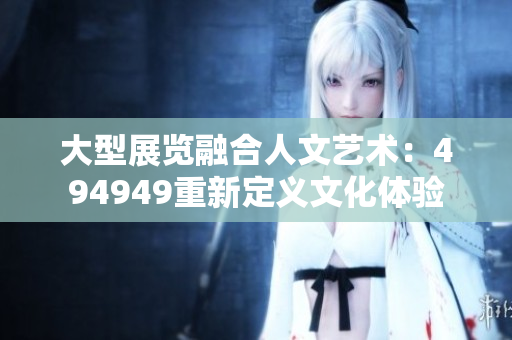 大型展覽融合人文藝術(shù)：494949重新定義文化體驗