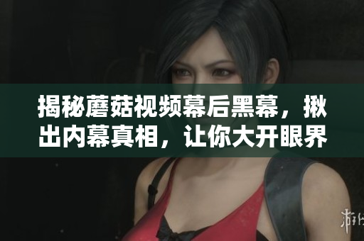 揭秘蘑菇視頻幕后黑幕，揪出內(nèi)幕真相，讓你大開(kāi)眼界！