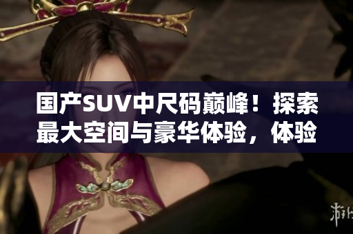 國產(chǎn)SUV中尺碼巔峰！探索最大空間與豪華體驗(yàn)，體驗(yàn)中國汽車工藝的領(lǐng)先魅力