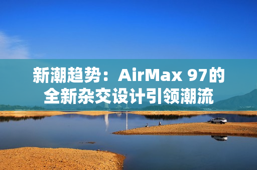 新潮趨勢(shì)：AirMax 97的全新雜交設(shè)計(jì)引領(lǐng)潮流