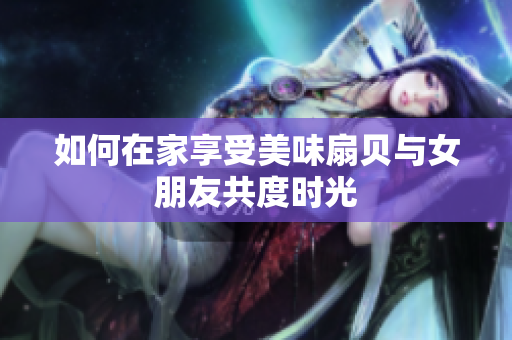 如何在家享受美味扇貝與女朋友共度時(shí)光