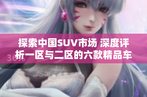探索中國SUV市場 深度評析一區(qū)與二區(qū)的六款精品車型
