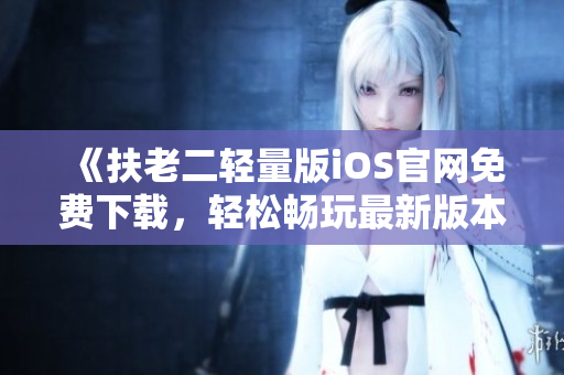 《扶老二輕量版iOS官網(wǎng)免費(fèi)下載，輕松暢玩最新版本》