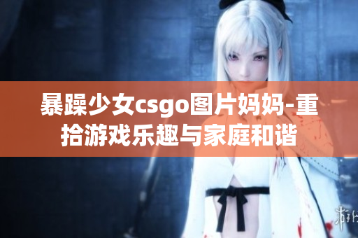 暴躁少女csgo圖片媽媽-重拾游戲樂趣與家庭和諧
