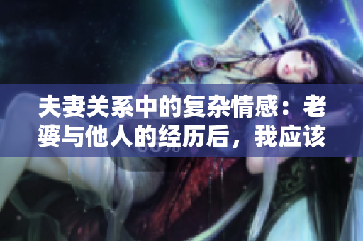 夫妻關(guān)系中的復(fù)雜情感：老婆與他人的經(jīng)歷后，我應(yīng)該如何應(yīng)對(duì)和處理？