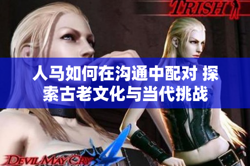 人馬如何在溝通中配對(duì) 探索古老文化與當(dāng)代挑戰(zhàn)
