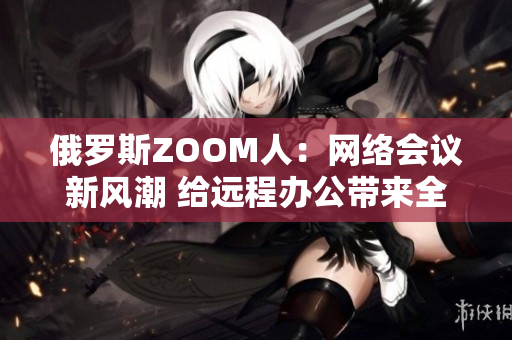 俄羅斯ZOOM人：網(wǎng)絡(luò)會(huì)議新風(fēng)潮 給遠(yuǎn)程辦公帶來(lái)全新體驗(yàn)