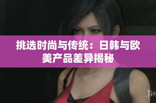 挑選時(shí)尚與傳統(tǒng)：日韓與歐美產(chǎn)品差異揭秘