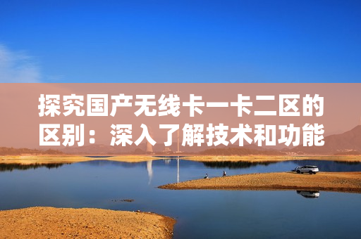探究國(guó)產(chǎn)無(wú)線卡一卡二區(qū)的區(qū)別：深入了解技術(shù)和功能特點(diǎn)