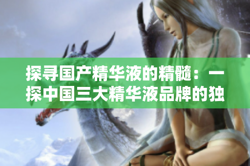 探尋國(guó)產(chǎn)精華液的精髓：一探中國(guó)三大精華液品牌的獨(dú)特之處