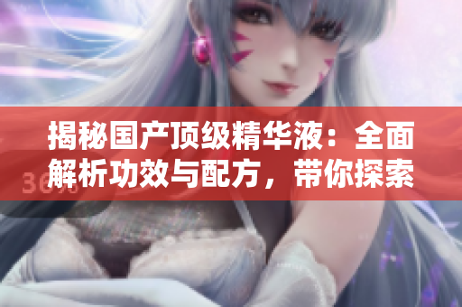 揭秘國產(chǎn)頂級精華液：全面解析功效與配方，帶你探索美肌奧秘！