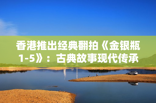 香港推出經(jīng)典翻拍《金銀瓶1-5》：古典故事現(xiàn)代傳承