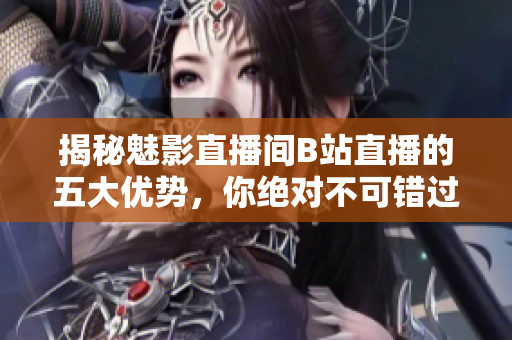 揭秘魅影直播間B站直播的五大優(yōu)勢(shì)，你絕對(duì)不可錯(cuò)過！