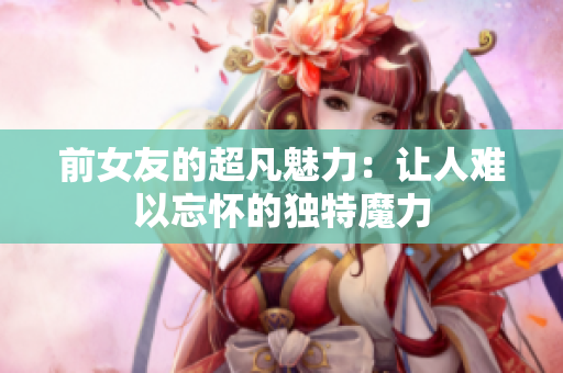 前女友的超凡魅力：讓人難以忘懷的獨(dú)特魔力