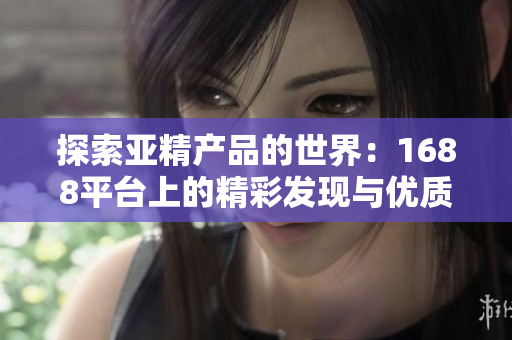 探索亞精產(chǎn)品的世界：1688平臺(tái)上的精彩發(fā)現(xiàn)與優(yōu)質(zhì)選擇